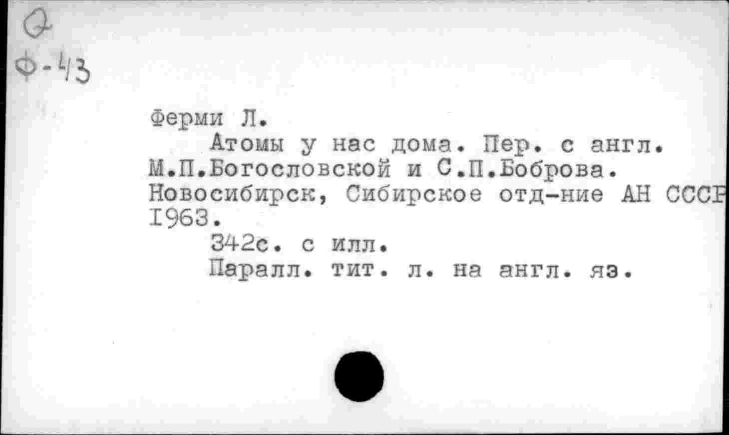 ﻿Ферми Л.
Атомы у нас дома. Пер. с англ.
М.П.Богословской и С.П.Боброва.
Новосибирск, Сибирское отд-ние АН ОСОБ 1963.
342с. с илл.
Паралл. тит. л. на англ. яэ.